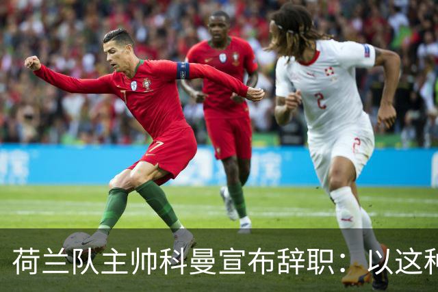 荷兰队主帅科曼宣布辞职：以这种方式结束 让我倍感痛心